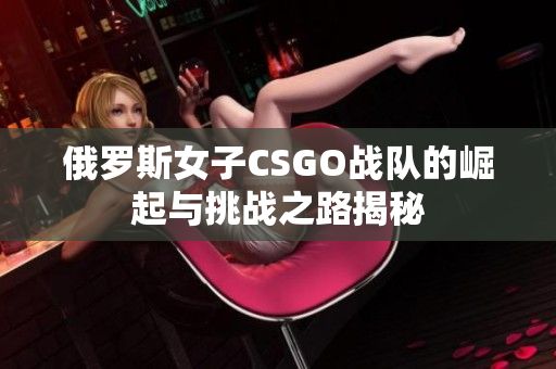 俄罗斯女子CSGO战队的崛起与挑战之路揭秘