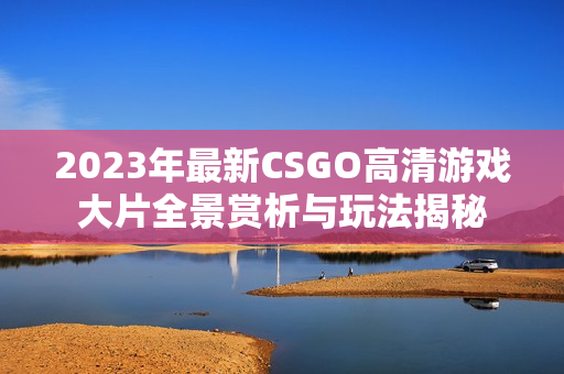 2023年最新CSGO高清游戏大片全景赏析与玩法揭秘