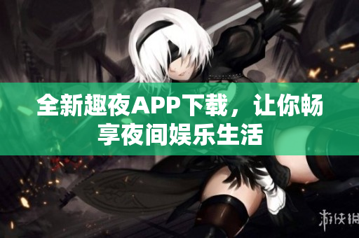 全新趣夜APP下载，让你畅享夜间娱乐生活