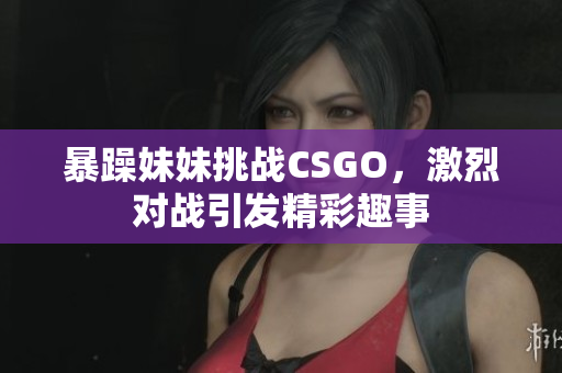 暴躁妹妹挑战CSGO，激烈对战引发精彩趣事