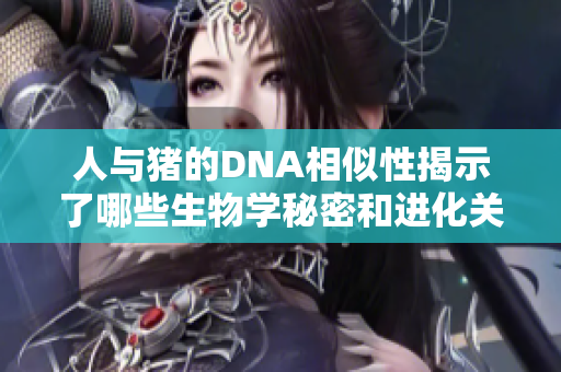 人与猪的DNA相似性揭示了哪些生物学秘密和进化关系