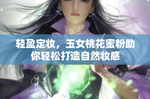 轻盈定妆，玉女桃花蜜粉助你轻松打造自然妆感