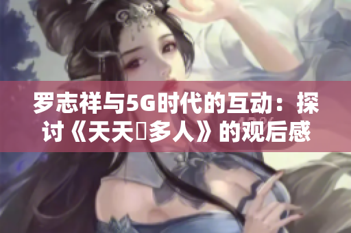 罗志祥与5G时代的互动：探讨《天天奭多人》的观后感与影响