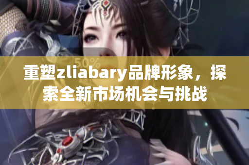 重塑zliabary品牌形象，探索全新市场机会与挑战