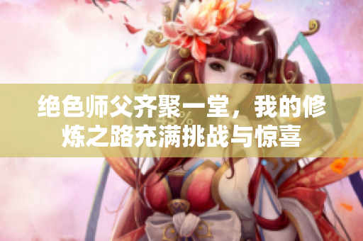 绝色师父齐聚一堂，我的修炼之路充满挑战与惊喜