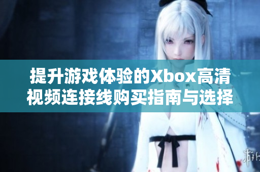 提升游戏体验的Xbox高清视频连接线购买指南与选择技巧