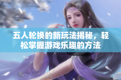 五人轮换的新玩法揭秘，轻松掌握游戏乐趣的方法