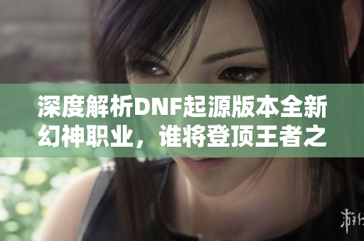 深度解析DNF起源版本全新幻神职业，谁将登顶王者之巅？