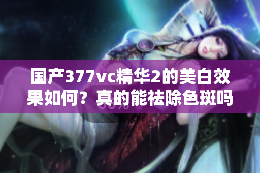 国产377vc精华2的美白效果如何？真的能祛除色斑吗？