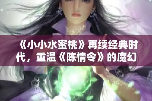 《小小水蜜桃》再续经典时代，重温《陈情令》的魔幻之旅