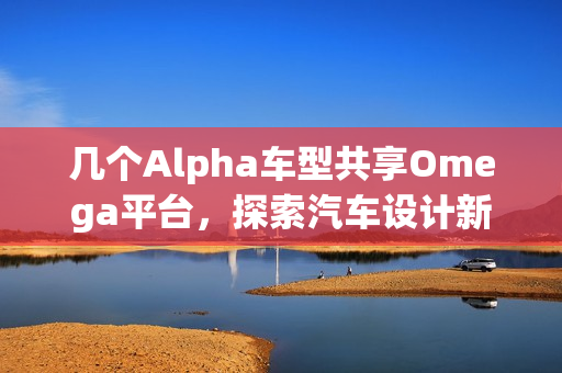 几个Alpha车型共享Omega平台，探索汽车设计新风潮