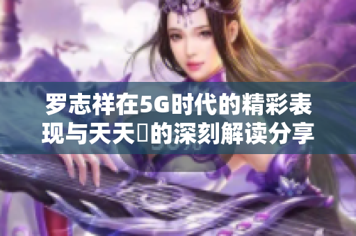 罗志祥在5G时代的精彩表现与天天奭的深刻解读分享