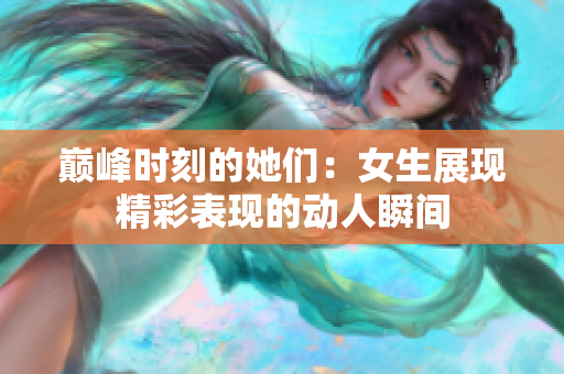 巅峰时刻的她们：女生展现精彩表现的动人瞬间