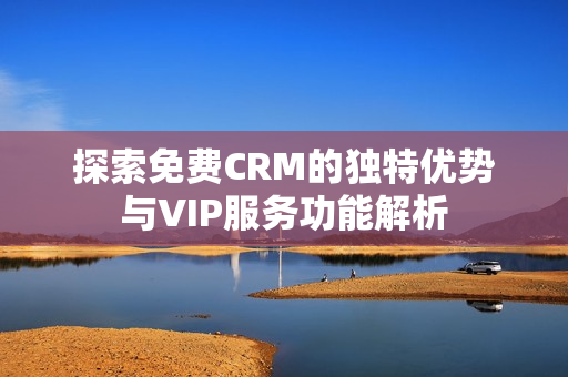 探索免费CRM的独特优势与VIP服务功能解析