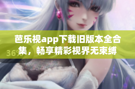 芭乐视app下载旧版本全合集，畅享精彩视界无束缚