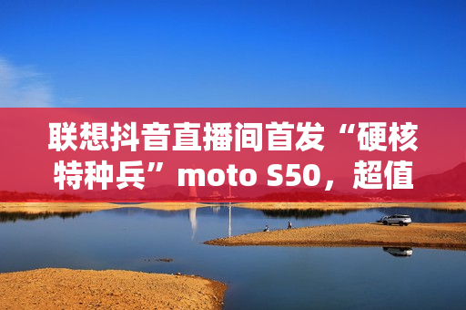 联想抖音直播间首发“硬核特种兵”moto S50，超值5折优惠等你来抢