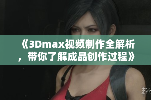 《3Dmax视频制作全解析，带你了解成品创作过程》