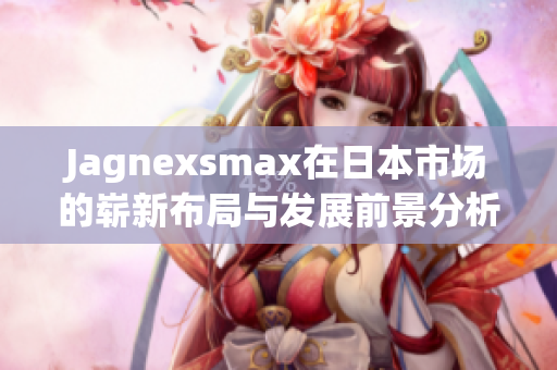 Jagnexsmax在日本市场的崭新布局与发展前景分析