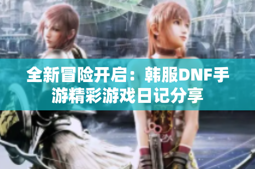 全新冒险开启：韩服DNF手游精彩游戏日记分享