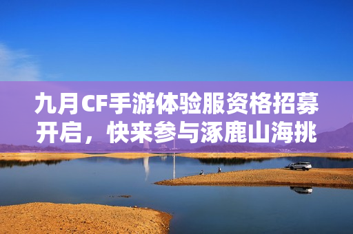 九月CF手游体验服资格招募开启，快来参与涿鹿山海挑战!