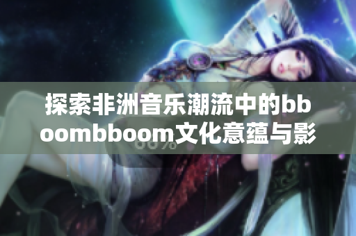 探索非洲音乐潮流中的bboombboom文化意蕴与影响