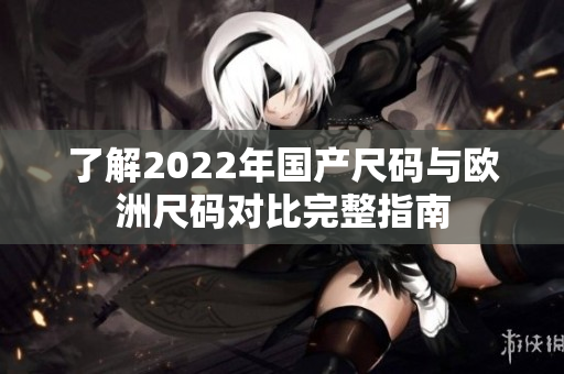 了解2022年国产尺码与欧洲尺码对比完整指南