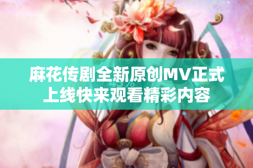 麻花传剧全新原创MV正式上线快来观看精彩内容