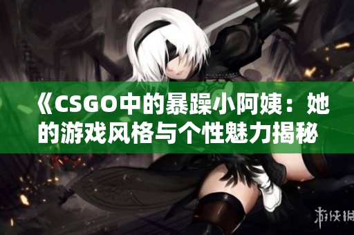 《CSGO中的暴躁小阿姨：她的游戏风格与个性魅力揭秘》