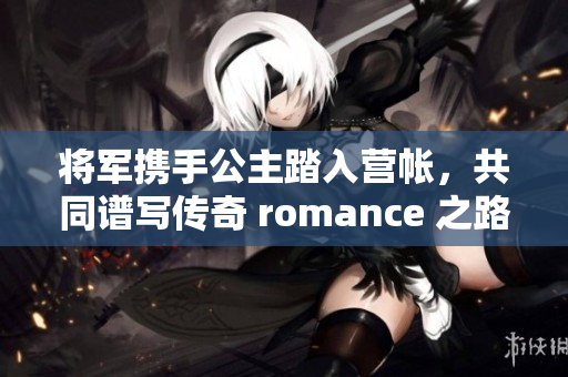 将军携手公主踏入营帐，共同谱写传奇 romance 之路