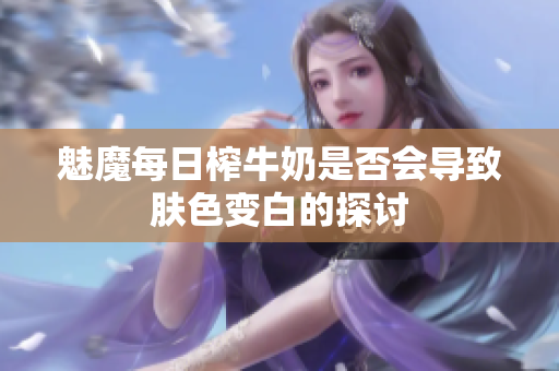 魅魔每日榨牛奶是否会导致肤色变白的探讨