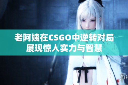 老阿姨在CSGO中逆转对局展现惊人实力与智慧