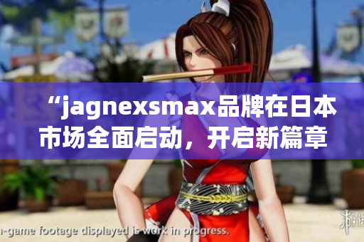 “jagnexsmax品牌在日本市场全面启动，开启新篇章”