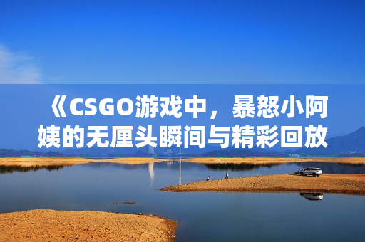 《CSGO游戏中，暴怒小阿姨的无厘头瞬间与精彩回放》