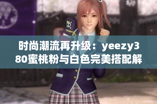 时尚潮流再升级：yeezy380蜜桃粉与白色完美搭配解析