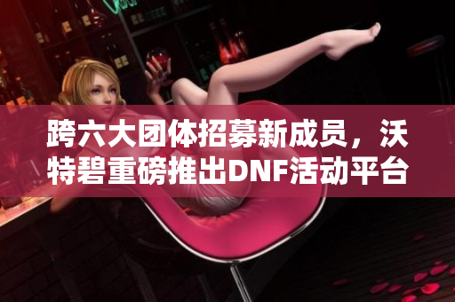 跨六大团体招募新成员，沃特碧重磅推出DNF活动平台