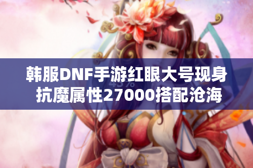 韩服DNF手游红眼大号现身 抗魔属性27000搭配沧海武器揭秘