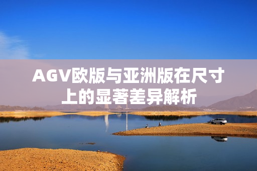 AGV欧版与亚洲版在尺寸上的显著差异解析