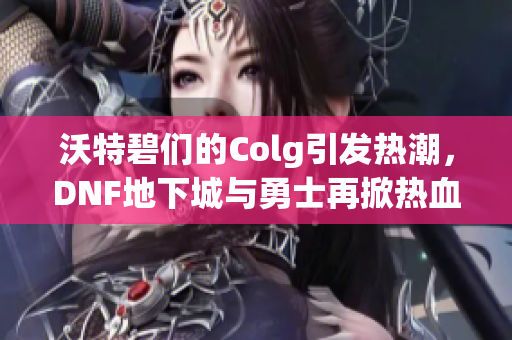 沃特碧们的Colg引发热潮，DNF地下城与勇士再掀热血战斗风潮