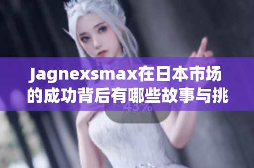 Jagnexsmax在日本市场的成功背后有哪些故事与挑战