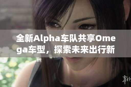 全新Alpha车队共享Omega车型，探索未来出行新体验