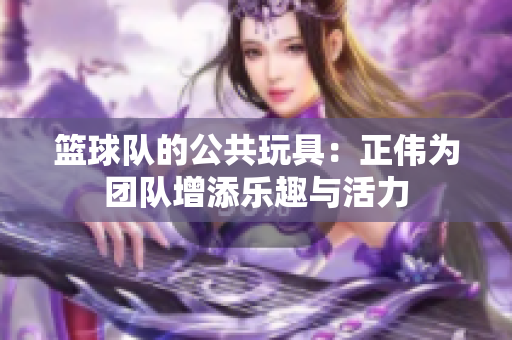 篮球队的公共玩具：正伟为团队增添乐趣与活力