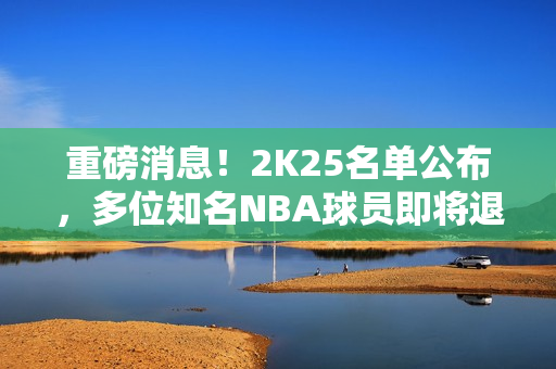 重磅消息！2K25名单公布，多位知名NBA球员即将退出游戏舞台