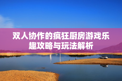 双人协作的疯狂厨房游戏乐趣攻略与玩法解析