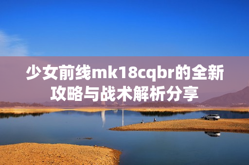 少女前线mk18cqbr的全新攻略与战术解析分享