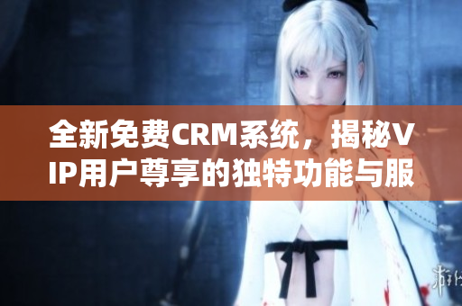 全新免费CRM系统，揭秘VIP用户尊享的独特功能与服务