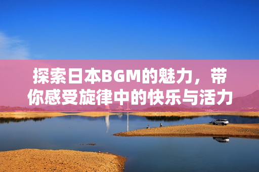 探索日本BGM的魅力，带你感受旋律中的快乐与活力