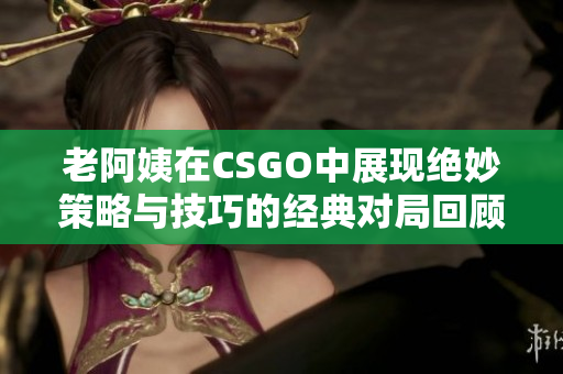 老阿姨在CSGO中展现绝妙策略与技巧的经典对局回顾