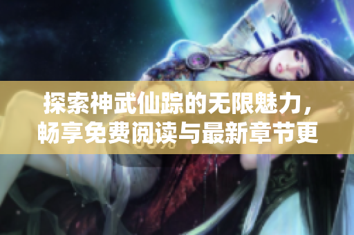 探索神武仙踪的无限魅力，畅享免费阅读与最新章节更新