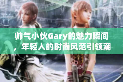 帅气小伙Gary的魅力瞬间，年轻人的时尚风范引领潮流